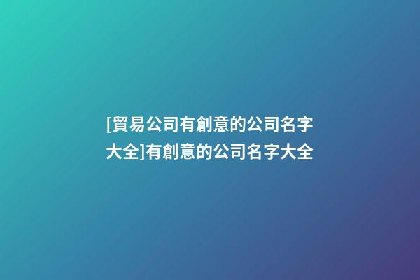 [貿易公司有創意的公司名字大全]有創意的公司名字大全-第1張-公司起名-玄機派